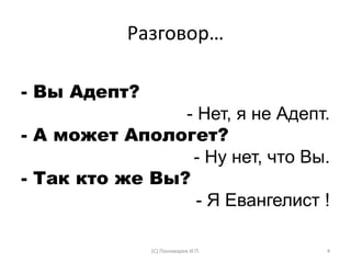 Разговор…
- Вы Адепт?
- Нет, я не Адепт.
- А может Апологет?
- Ну нет, что Вы.
- Так кто же Вы?
- Я Евангелист !
(С) Пономарев И.П. 4
 