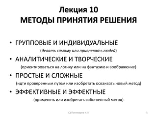 Лекция 10
МЕТОДЫ ПРИНЯТИЯ РЕШЕНИЯ
• ГРУППОВЫЕ И ИНДИВИДУАЛЬНЫЕ
(делать самому или привлекать людей)
• АНАЛИТИЧЕСКИЕ И ТВОРЧЕСКИЕ
(ориентироваться на логику или на фантазию и воображение)
• ПРОСТЫЕ И СЛОЖНЫЕ
(идти проверенным путем или изобретать осваивать новый метод)
• ЭФФЕКТИВНЫЕ И ЭФФЕКТНЫЕ
(применять или изобретать собственный метод)
5(С) Пономарев И.П.
 