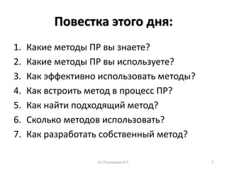 Повестка этого дня:
1. Какие методы ПР вы знаете?
2. Какие методы ПР вы используете?
3. Как эффективно использовать методы?
4. Как встроить метод в процесс ПР?
5. Как найти подходящий метод?
6. Сколько методов использовать?
7. Как разработать собственный метод?
(С) Пономарев И.П. 7
 