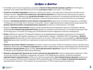 Цифры и факты
• В сентябре отсутствовала выраженная динамика стоимости бивалютной корзины к рублю (67.3-69.4 руб. за
корзину). Совет директоров Банка России снизил ключевую ставку на 0.5 проц. п. 16 сентября.
• Сальдо по текущим операциям снизилось в августе (по оценке – до 2 млрд долл.) в результате быстрого роста
объёмов импорта. Чистый отток капиталов с российских рынков был относительно небольшим (по оценке –
около 1 млрд долл.). Официальные валютные резервы выросли в результате погашения российскими банками
своего валютного долга перед ЦБ РФ. Операций по покупке/продаже валюты на рынке Банк России не проводил.
• В августе погашение внешнего долга банков и предприятий должно было составить 4 млрд долл., в сентябре –
12 млрд долл. (в сентябре около половины погашений - сделки с аффилированными зарубежными кредиторами). На
рынках еврооблигаций и синдицированных кредитов активность возобновилась в сентябре.
• В августе денежное предложение выросло ввиду возобновления расходования средств из Резервного фонда.
Рублевый долг банков перед Банком России прекратил снижение, валютный долг за сентябрь уменьшился ещё
на 0.9 млрд долл. и составил 10.2 млрд долл. В банковской системе сохраняется избыток ликвидности.
• Банки заработали в августе 74 млрд руб. прибыли после формирования резервов и пополнили на 54 млрд руб.
резервы под потери. Вся прибыль пришлась на 3 крупнейших госбанка – Сбербанк, ВТБ и Газпромбанк. Уровень
прибыльности банковской системы перестал расти и составил +0.8% активов за скользящий год. Достаточность
капитала продолжает колебаться в диапазоне исторически минимальных значений (12.3-12.4%) (в январе 2016 –
13%).
• Финансы населения. Прирост вкладов населения в августе составил +0.5% как по рынку в целом, так и без учета
Сбербанка. Максимальная ставка по депозитам населения в крупнейших банках стабилизировалась (8.7%). Рынок
розничного кредитования вырос на 0.8%. Доля просроченных кредитов в августе не изменилась и составила
11.9% (без учета Сбербанка, ВТБ и Банка Москвы).
• Финансы предприятий. Средства на счетах и депозитах предприятий в августе продолжали снижаться: -0.5%
по системе в целом, в Сбербанке сокращение составило 3.5%. Продолжился процесс снижения динамики
корпоративного кредитования (-0.2% после +0.1% месяцем ранее). Доля просроченных кредитов возросла на
0.1 п.п. до уровня 9.4% (без учёта Сбербанка, ВТБ и Банка Москвы). Рублевые ставки по банковским кредитам
предприятиям снизились: 13% годовых по долгосрочным и 13.5% по краткосрочным кредитам.
3
 