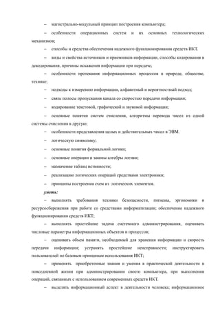 − магистрально-модульный принцип построения компьютера;
− особенности операционных систем и их основных технологических
механизмов;
− способы и средства обеспечения надежного функционирования средств ИКТ.
− виды и свойства источников и приемников информации, способы кодирования и
декодирования, причины искажения информации при передаче;
− особенности протекания информационных процессов в природе, обществе,
технике;
− подходы к измерению информации, алфавитный и вероятностный подход;
− связь полосы пропускания канала со скоростью передачи информации;
− кодирование текстовой, графической и звуковой информации;
− основные понятия систем счисления, алгоритмы перевода чисел из одной
системы счисления в другую;
− особенности представления целых и действительных чисел в ЭВМ.
− логическую символику;
− основные понятия формальной логики;
− основные операции и законы алгебры логики;
− назначение таблиц истинности;
− реализацию логических операций средствами электроники;
− принципы построения схем из логических элементов.
уметь:
− выполнять требования техники безопасности, гигиены, эргономики и
ресурсосбережения при работе со средствами информатизации; обеспечение надежного
функционирования средств ИКТ;
− выполнять простейшие задачи системного администрирования, оценивать
числовые параметры информационных объектов и процессов;
− оценивать объем памяти, необходимый для хранения информации и скорость
передачи информации; устранять простейшие неисправности; инструктировать
пользователей по базовым принципам использования ИКТ;
− применять приобретенные знания и умения в практической деятельности и
повседневной жизни при администрировании своего компьютера, при выполнении
операций, связанных с использованием современных средств ИКТ.
− выделять информационный аспект в деятельности человека; информационное
 