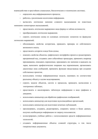 взаимодействие в простейших социальных, биологических и технических системах;
− определять вид информационного процесса;
− работать с различными носителями информации.
− вычислять логическое значение сложного высказывания по известным
значениям элементарных высказываний;
− представлять логические выражения в виде формул и таблиц истинности;
− преобразовывать логические выражения;
− строить логические схемы из основных логических элементов по формулам
логических выражений;
− обосновывать свойства алгоритмов, приводить примеры из собственного
жизненного опыта;
− представлять алгоритм в виде блок-схемы;
− изменять свойства объектов, графического интерфейса проекта и редактировать
программный код, создавать свои событийные процедуры, применять оператор
присваивания, описывать переменные, присваивать им значения и выводить на
экран, выполнять арифметические операции над переменными, организовать
диалоговые окна сообщений, применять функции ввода-вывода при создании
собственных проектов;
− использовать готовые информационные модели, оценивать их соответствие
реальному объекту и целям моделирования;
− строить модели объектов, систем и процессов, проводить вычисления в
электронных таблицах;
− представлять и анализировать табличную информацию в виде графиков и
диаграмм;
− использовать компьютер для обработки графических изображений;
− использовать компьютер для подготовки мультимедийных презентаций;
− использовать компьютер для подготовки печатных публикаций;
− просматривать, создавать, редактировать, сохранять записи в базах данных,
получать необходимую информацию по запросу пользователя;
− иллюстрировать учебные работы с использованием средств информационных
технологий;
− создавать информационные объекты сложной структуры, в том числе
гипертекстовые документы.
 