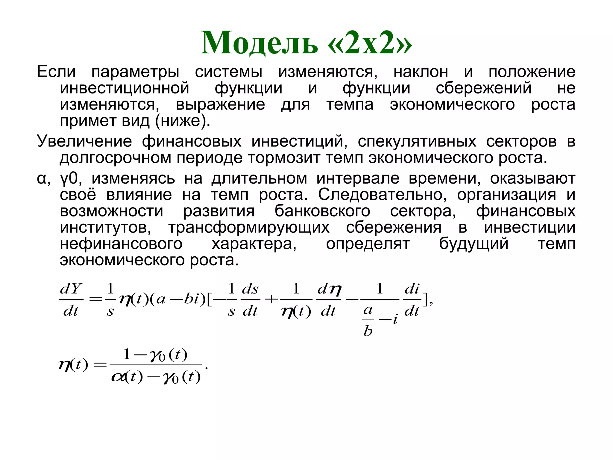 Модель «2x2»
Если параметры системы изменяются, наклон и положение
инвестиционной функции и функции сбережений не
изменяются, выражение для темпа экономического роста
примет вид (ниже).
Увеличение финансовых инвестиций, спекулятивных секторов в
долгосрочном периоде тормозит темп экономического роста.
α, γ0, изменяясь на длительном интервале времени, оказывают
своё влияние на темп роста. Следовательно, организация и
возможности развития банковского сектора, финансовых
институтов, трансформирующих сбережения в инвестиции
нефинансового характера, определят будущий темп
экономического роста.
.
)()(
)(1
)(
],
1
)(
11
)[)((
1
0
0
tt
t
t
dt
di
i
b
adt
d
tdt
ds
s
biat
sdt
dY
γα
γ
η
η
η
η
−
−
=
−
−+−−=
 