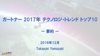 ガートナー 2017年 テクノロジ・トレンド トップ10
～ 要約 ～
2016年12月
Takayuki Yamazaki
 