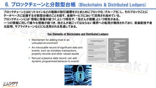 6. ブロックチェーンと分散型台帳 (Blockchains & Distributed Ledgers)
Key Elements of Blockchains and Distributed Ledgers
ブロックチェーンとはビットコインなどの複数の取引履歴をひとまとめにブロック化(グループ化)し、そのブロックごとに
データベースに記録する分散型台帳のことを指す。金融サービスにおいて活用され始めている。
ブロックチェーンには「情報と情報が紐づく」という特性や、「改ざんが困難」という特性がある。
一つの情報に対して様々な情報が紐づき、改ざんが起こってはならない業界への転用が期待されており、音楽配信や身
元証明、サプライチェーンなどにも活用される見通しである。
 