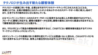 テクノロジが生み出す新たな顧客体験
テクノロジーの進展に伴い今後、企業はますますデジタルマーケティングに力を入れることになる。
実際にUSでは、企業が積極的にAIのチャットボットをWebサイトのカスタマーサポート用に導入し始めて
おり、日本でもその動きは日に日に拡大している。
AI＆マシンラーニングのツールをカスタマーサポートに採用するのは単に人件費を節約するだけでなく、
スピーディに顧客に対応する、顧客の履歴データを活用し顧客の属性に合わせた最適な対応をすること
で顧客満足度を高めることにも繋がる。
また、VR＆ARによって商品の模擬体験を提供するなど、これまでにない顧客体験を創出するデジタル
マーケティングがトレンドになっていく。
AI&マシンラーニングの発展が多くの業界を変えていくことは間違いないと思われ、これらのテクノロジを
うまく活用することができれば、競争上の優位性を生み出すことができるであろう。
 