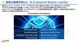1. 高度な機械学習とAI (AI & Advanced Machine Learning)
従来のマシンラーニングでは、ルール・ベースのアルゴリズムに頼るものが多かったが、最近ではマニュアル的な
アルゴリズムを超えるものが登場しつつある。このテクノロジートレンドは今後も発展すると予想されており、
AI＆マシンラーニングは深層学習、ニューラルネットワーク、自然言語処理を応用し、履歴データを基に将来を予測する、
人間のように学習する自律性を持っている。
The Characteristics of Smart Machines
 