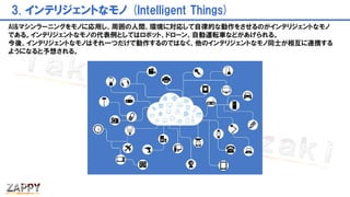 3. インテリジェントなモノ (Intelligent Things)
AI&マシンラーニングをモノに応用し、周囲の人間、環境に対応して自律的な動作をさせるのがインテリジェントなモノ
である。インテリジェントなモノの代表例としてはロボット、ドローン、自動運転車などがあげられる。
今後、インテリジェントなモノはそれ一つだけで動作するのではなく、他のインテリジェントなモノ同士が相互に連携する
ようになると予想される。
 