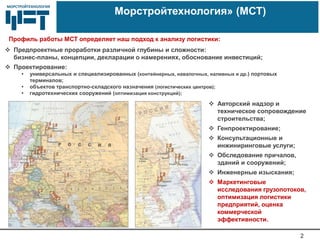 МОРСТРОЙТЕХНОЛОГИЯМОРСТРОЙТЕХНОЛОГИЯ
2
«Морстройтехнология» (МСТ)
 Предпроектные проработки различной глубины и сложности:
бизнес-планы, концепции, декларации о намерениях, обоснование инвестиций;
 Проектирование:
• универсальных и специализированных (контейнерных, навалочных, наливных и др.) портовых
терминалов;
• объектов транспортно-складского назначения (логистических центров);
• гидротехнических сооружений (оптимизация конструкций);
 Авторский надзор и
техническое сопровождение
строительства;
 Генпроектирование;
 Консультационные и
инжиниринговые услуги;
 Обследование причалов,
зданий и сооружений;
 Инженерные изыскания;
 Маркетинговые
исследования грузопотоков,
оптимизация логистики
предприятий, оценка
коммерческой
эффективности.
Профиль работы МСТ определяет наш подход к анализу логистики:
 