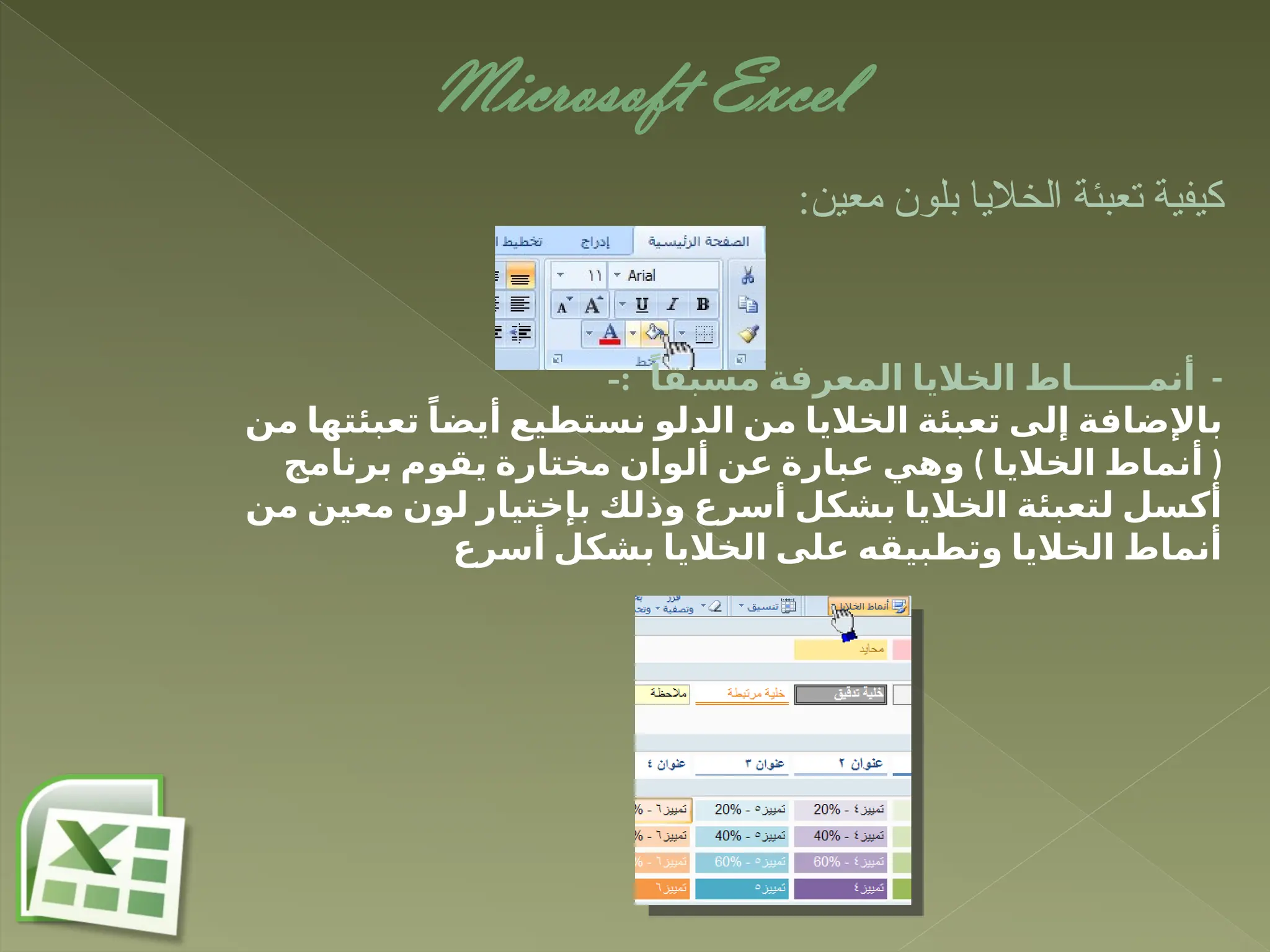 Microsoft Excel
:‫معين‬ ‫بلون‬ ‫الخاليا‬ ‫تعبئة‬ ‫كيفية‬
-
ً‫مسبقا‬ ‫المعرفة‬ ‫الخاليا‬ ‫أنمــــــاط‬
-:
‫من‬ ‫تعبئتها‬ ً‫ـا‬
‫ض‬‫أي‬ ‫نستطيع‬ ‫الدلو‬ ‫من‬ ‫الخاليا‬ ‫تعبئة‬ ‫إلى‬ ‫باإلضافة‬
) (
‫برنامج‬ ‫يقوم‬ ‫مختارة‬ ‫ألوان‬ ‫عن‬ ‫عبارة‬ ‫وهي‬ ‫الخاليا‬ ‫أنماط‬
‫من‬ ‫معين‬ ‫لون‬ ‫بإختيار‬ ‫وذلك‬ ‫أسرع‬ ‫بشكل‬ ‫الخاليا‬ ‫لتعبئة‬ ‫أكسل‬
‫أسرع‬ ‫بشكل‬ ‫الخاليا‬ ‫على‬ ‫وتطبيقه‬ ‫الخاليا‬ ‫أنماط‬
 