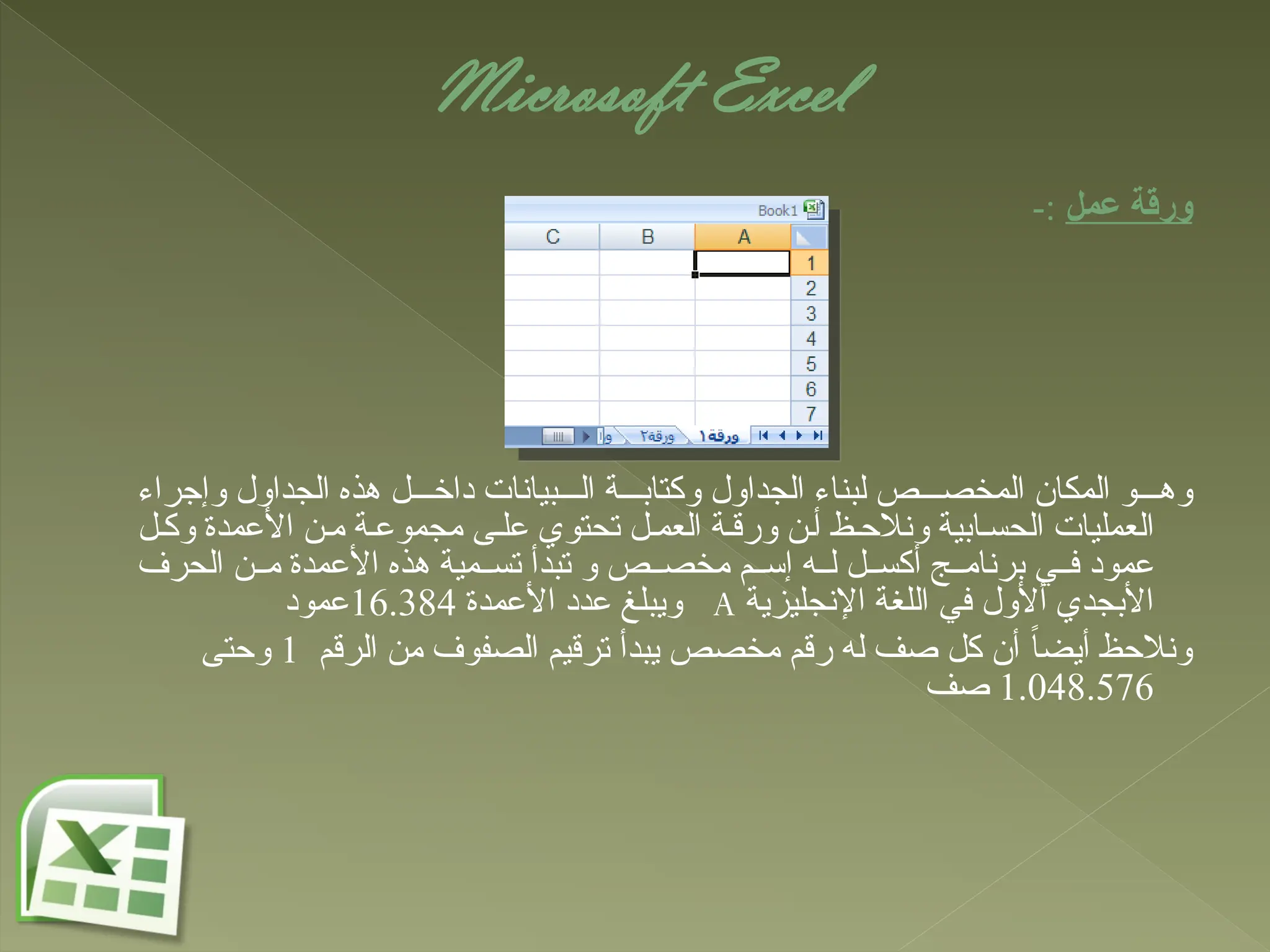 Microsoft Excel
‫عمل‬ ‫ورقة‬
-:
‫وإجراء‬ ‫الجداول‬ ‫هذه‬ ‫ل‬ ‫داخ‬ ‫بيانات‬ ‫ال‬ ‫ة‬ ‫وكتاب‬ ‫الجداول‬ ‫لبناء‬ ‫ص‬ ‫المخص‬ ‫المكان‬ ‫و‬ ‫وه‬
‫ل‬‫وك‬ ‫األعمدة‬ ‫ن‬‫م‬ ‫ة‬‫مجموع‬ ‫ى‬‫عل‬ ‫تحتوي‬ ‫ل‬ ‫العم‬ ‫ة‬‫ورق‬ ‫ن‬‫أ‬ ‫ظ‬‫ونالح‬ ‫ابية‬‫الحس‬ ‫العمليات‬
‫الحرف‬ ‫ن‬ ‫م‬ ‫األعمدة‬ ‫هذه‬ ‫مية‬ ‫تس‬ ‫تبدأ‬ ‫و‬ ‫ص‬ ‫مخص‬ ‫م‬ ‫إس‬ ‫ه‬ ‫ل‬ ‫ل‬ ‫أكس‬ ‫ج‬ ‫برنام‬ ‫ي‬ ‫ف‬ ‫عمود‬
‫اإلنجليزية‬ ‫اللغة‬ ‫في‬ ‫أألول‬ ‫األبجدي‬
A
‫األعمدة‬ ‫عدد‬ ‫ويبلغ‬
16.384
‫عمود‬
‫الرقم‬ ‫من‬ ‫الصفوف‬ ‫ترقيم‬ ‫يبدأ‬ ‫مخصص‬ ‫رقم‬ ‫له‬ ‫صف‬ ‫كل‬ ‫أن‬ ً‫ا‬‫أيض‬ ‫ونالحظ‬
1
‫وحتى‬
1.048.576
‫صف‬
 