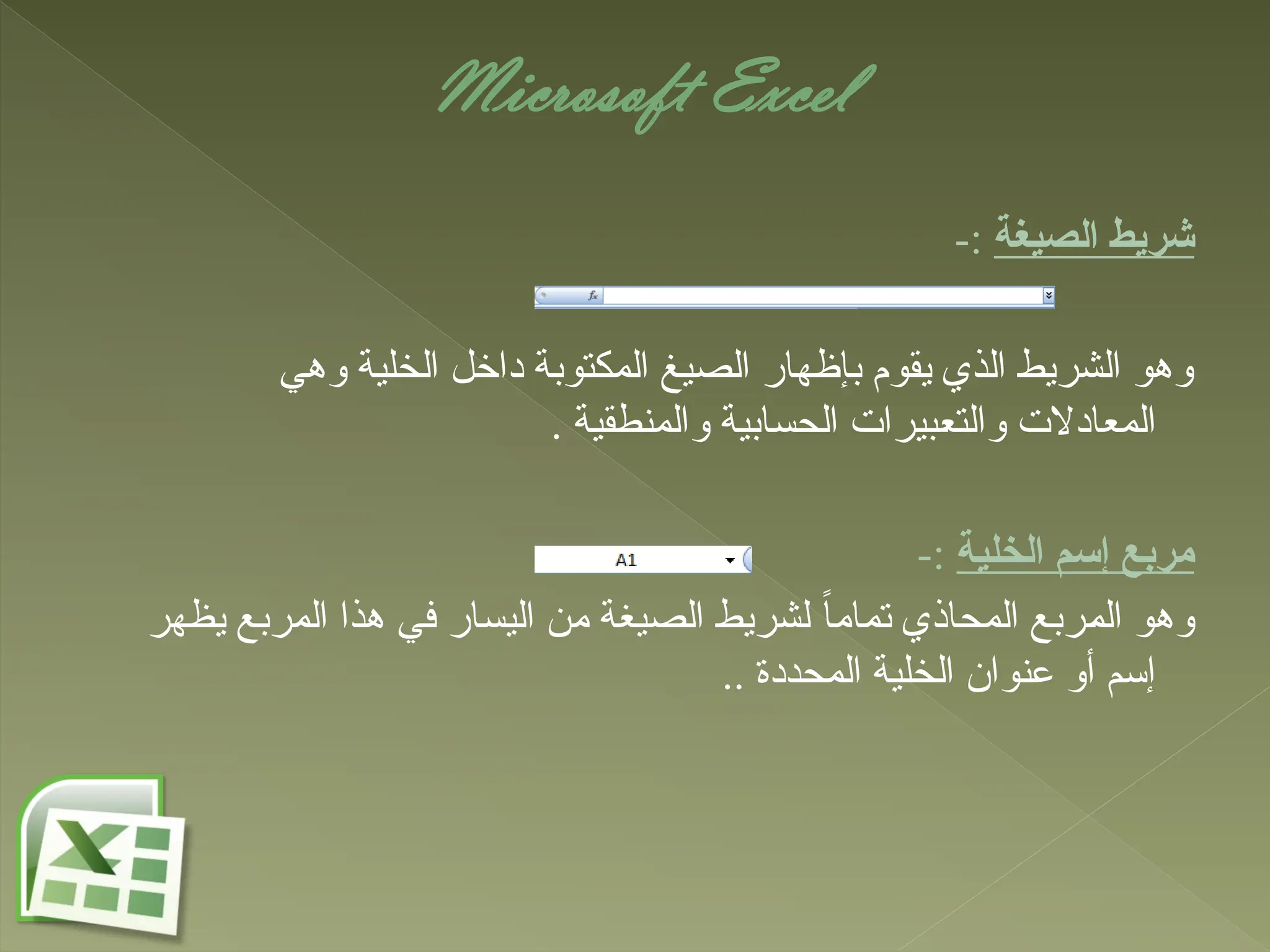 Microsoft Excel
‫الصيغة‬ ‫شريط‬
-:
‫وهي‬ ‫الخلية‬ ‫داخل‬ ‫المكتوبة‬ ‫الصيغ‬ ‫بإظهار‬ ‫يقوم‬ ‫الذي‬ ‫الشريط‬ ‫وهو‬
. ‫والمنطقية‬ ‫الحسابية‬ ‫والتعبيرات‬ ‫المعادالت‬
‫الخلية‬ ‫إسم‬ ‫مربع‬
-:
‫يظهر‬ ‫المربع‬ ‫هذا‬ ‫في‬ ‫اليسار‬ ‫من‬ ‫الصيغة‬ ‫لشريط‬ ً‫ا‬‫تمام‬ ‫المحاذي‬ ‫المربع‬ ‫وهو‬
.. ‫المحددة‬ ‫الخلية‬ ‫عنوان‬ ‫أو‬ ‫إسم‬
 
