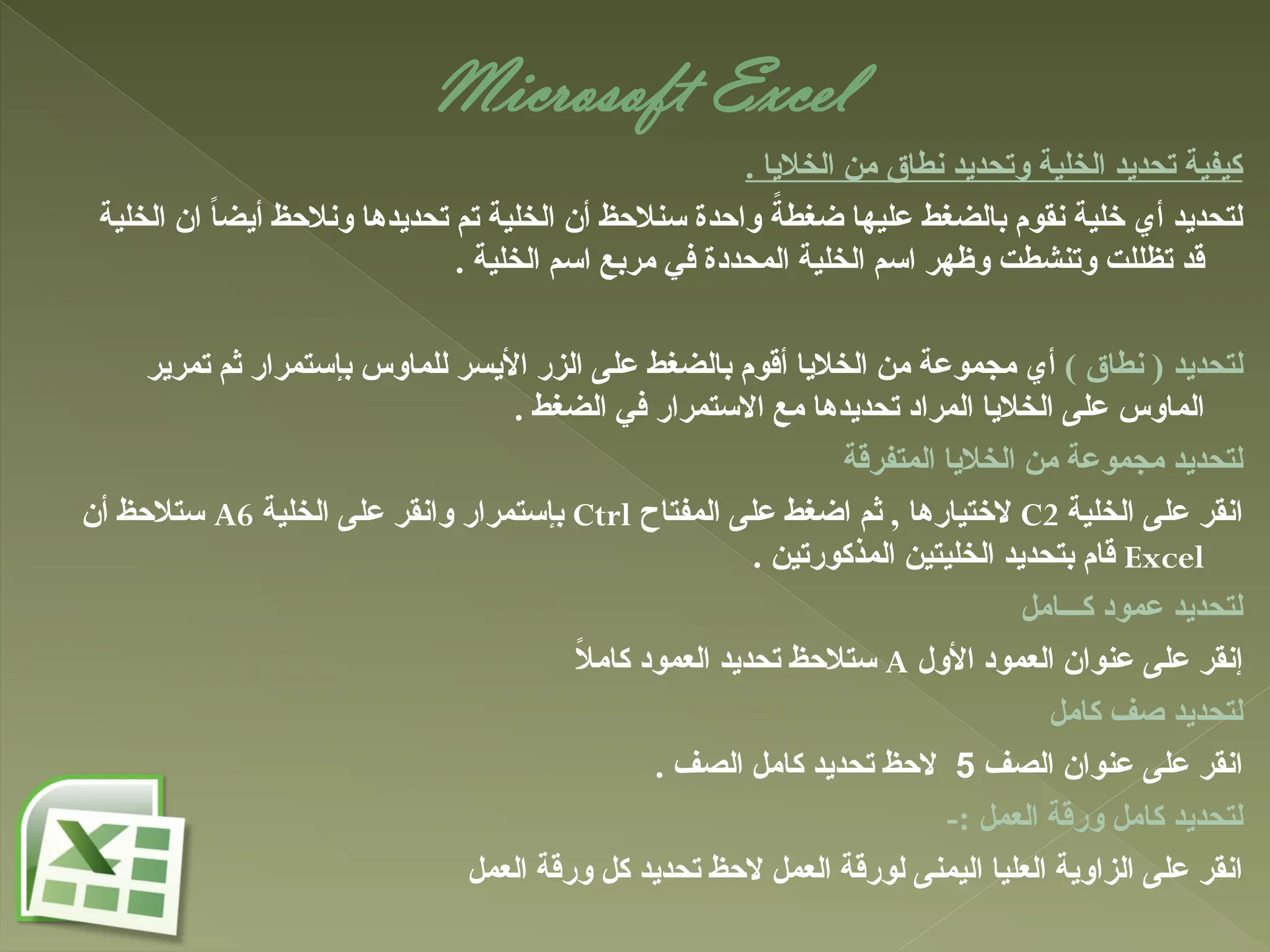 Microsoft Excel
. ‫الخاليا‬ ‫من‬ ‫نطاق‬ ‫وتحديد‬ ‫الخلية‬ ‫تحديد‬ ‫كيفية‬
‫الخلية‬ ‫ان‬ ً
‫ا‬‫أيض‬ ‫ونالحظ‬ ‫تحديدها‬ ‫تم‬ ‫الخلية‬ ‫أن‬ ‫سنالحظ‬ ‫واحدة‬ ً
‫ضغطة‬ ‫عليها‬ ‫بالضغط‬ ‫نقوم‬ ‫خلية‬ ‫أي‬ ‫لتحديد‬
. ‫الخلية‬ ‫اسم‬ ‫مربع‬ ‫في‬ ‫المحددة‬ ‫الخلية‬ ‫اسم‬ ‫وظهر‬ ‫وتنشطت‬ ‫تظللت‬ ‫قد‬
) ‫نطاق‬ ( ‫لتحديد‬
‫تمرير‬ ‫ثم‬ ‫بإستمرار‬ ‫للماوس‬ ‫األيسر‬ ‫الزر‬ ‫على‬ ‫بالضغط‬ ‫أقوم‬ ‫الخاليا‬ ‫من‬ ‫مجموعة‬ ‫أي‬
. ‫الضغط‬ ‫في‬ ‫االستمرار‬ ‫مع‬ ‫تحديدها‬ ‫المراد‬ ‫الخاليا‬ ‫على‬ ‫الماوس‬
‫المتفرقة‬ ‫الخاليا‬ ‫من‬ ‫مجموعة‬ ‫لتحديد‬
‫الخلية‬ ‫على‬ ‫انقر‬
C2
‫المفتاح‬ ‫على‬ ‫اضغط‬ ‫ثم‬ , ‫الختيارها‬
Ctrl
‫الخلية‬ ‫على‬ ‫وانقر‬ ‫بإستمرار‬
A6
‫أن‬ ‫ستالحظ‬
Excel
. ‫المذكورتين‬ ‫الخليتين‬ ‫بتحديد‬ ‫قام‬
‫كـــامل‬ ‫عمود‬ ‫لتحديد‬
‫األول‬ ‫العمود‬ ‫عنوان‬ ‫على‬ ‫إنقر‬
A
ً
‫ال‬‫كام‬ ‫العمود‬ ‫تحديد‬ ‫ستالحظ‬
‫كامل‬ ‫صف‬ ‫لتحديد‬
‫الصف‬ ‫عنوان‬ ‫على‬ ‫انقر‬
5
. ‫الصف‬ ‫كامل‬ ‫تحديد‬ ‫الحظ‬
-: ‫العمل‬ ‫ورقة‬ ‫كامل‬ ‫لتحديد‬
‫العمل‬ ‫ورقة‬ ‫كل‬ ‫تحديد‬ ‫الحظ‬ ‫العمل‬ ‫لورقة‬ ‫اليمنى‬ ‫العليا‬ ‫الزاوية‬ ‫على‬ ‫انقر‬
 