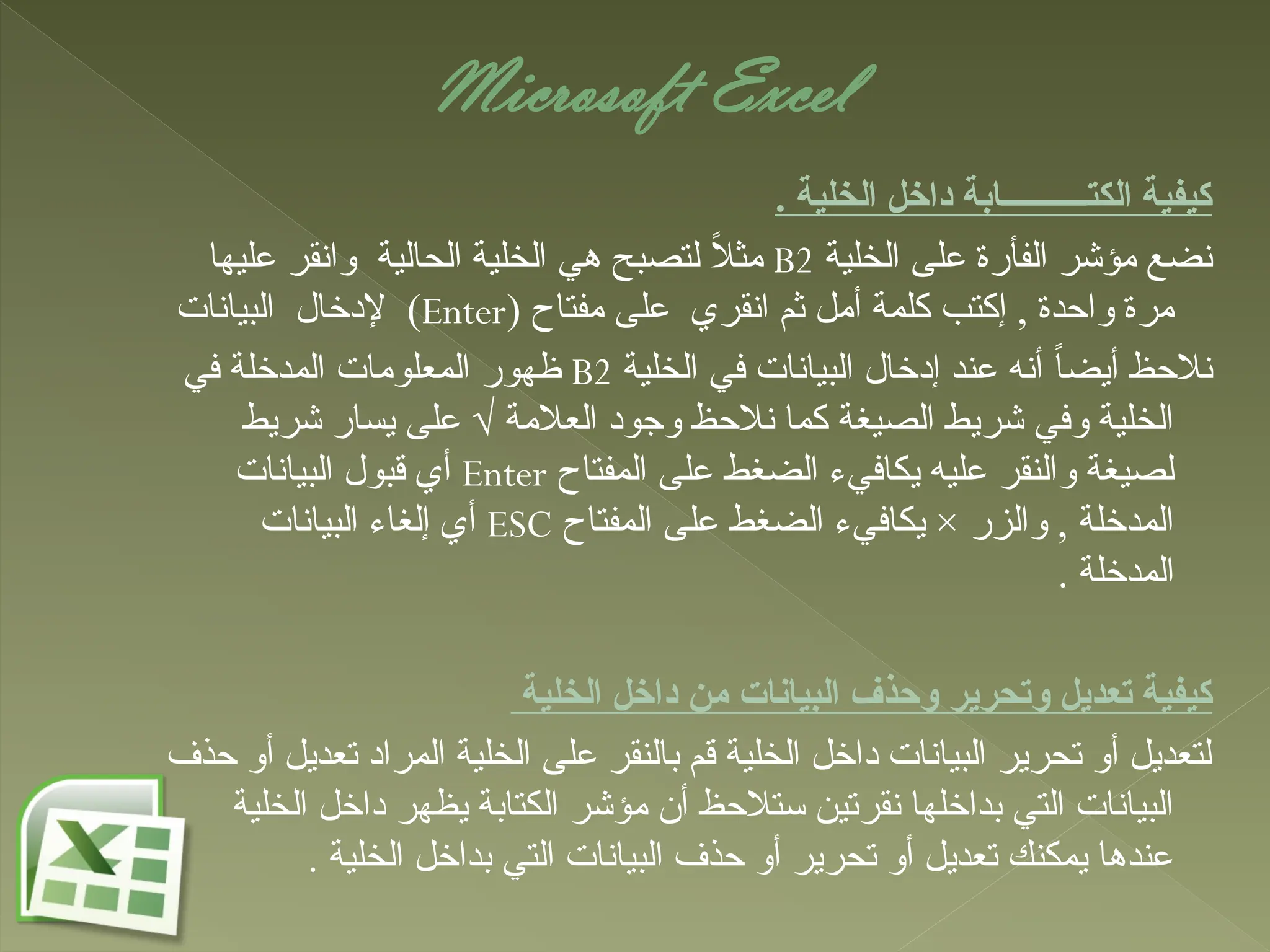 Microsoft Excel
. ‫الخلية‬ ‫داخل‬ ‫الكتــــــــــابة‬ ‫كيفية‬
‫الخلية‬ ‫على‬ ‫الفأرة‬ ‫مؤشر‬ ‫نضع‬
B2
‫عليها‬ ‫وانقر‬ ‫الحالية‬ ‫الخلية‬ ‫هي‬ ‫لتصبح‬ ً
‫ال‬‫مث‬
( ‫مفتاح‬ ‫على‬ ‫انقري‬ ‫ثم‬ ‫أمل‬ ‫كلمة‬ ‫إكتب‬ , ‫واحدة‬ ‫مرة‬
Enter
‫البيانات‬ ‫إلدخال‬ )
‫الخلية‬ ‫في‬ ‫البيانات‬ ‫إدخال‬ ‫عند‬ ‫أنه‬ ً‫ا‬‫أيض‬ ‫نالحظ‬
B2
‫في‬ ‫المدخلة‬ ‫المعلومات‬ ‫ظهور‬
‫شريط‬ ‫يسار‬ ‫على‬ √ ‫العالمة‬ ‫وجود‬ ‫نالحظ‬ ‫كما‬ ‫الصيغة‬ ‫شريط‬ ‫وفي‬ ‫الخلية‬
‫المفتاح‬ ‫على‬ ‫الضغط‬ ‫يكافيء‬ ‫عليه‬ ‫والنقر‬ ‫لصيغة‬
Enter
‫البيانات‬ ‫قبول‬ ‫أي‬
‫المفتاح‬ ‫على‬ ‫الضغط‬ ‫يكافيء‬ × ‫والزر‬ , ‫المدخلة‬
ESC
‫البيانات‬ ‫إلغاء‬ ‫أي‬
. ‫المدخلة‬
‫الخلية‬ ‫داخل‬ ‫من‬ ‫البيانات‬ ‫وحذف‬ ‫وتحرير‬ ‫تعديل‬ ‫كيفية‬
‫حذف‬ ‫أو‬ ‫تعديل‬ ‫المراد‬ ‫الخلية‬ ‫على‬ ‫بالنقر‬ ‫قم‬ ‫الخلية‬ ‫داخل‬ ‫البيانات‬ ‫تحرير‬ ‫أو‬ ‫لتعديل‬
‫الخلية‬ ‫داخل‬ ‫يظهر‬ ‫الكتابة‬ ‫مؤشر‬ ‫أن‬ ‫ستالحظ‬ ‫نقرتين‬ ‫بداخلها‬ ‫التي‬ ‫البيانات‬
. ‫الخلية‬ ‫بداخل‬ ‫التي‬ ‫البيانات‬ ‫حذف‬ ‫أو‬ ‫تحرير‬ ‫أو‬ ‫تعديل‬ ‫يمكنك‬ ‫عندها‬
 