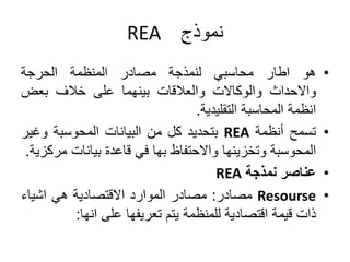 ‫نموذج‬
REA
•
‫هو‬
‫اطار‬
‫محاسبي‬
‫لنمذجة‬
‫مصادر‬
‫المنظمة‬
‫الحرجة‬
‫واالحداث‬
‫والوكاالت‬
‫والعالقات‬
‫بينهما‬
‫على‬
‫خالف‬
‫بعض‬
‫انظمة‬
‫المحاسبة‬
‫التقليدية‬
.
•
‫تسمح‬
‫أنظمة‬
REA
‫بتحديد‬
‫كل‬
‫من‬
‫البيانات‬
‫المحوسبة‬
‫وغي‬
‫ر‬
‫المحوسبة‬
‫وتخزينها‬
‫واالحتفاظ‬
‫بها‬
‫في‬
‫قاعدة‬
‫بيانات‬
‫م‬
‫ركزية‬
.
•
‫عناصر‬
‫نمذجة‬
REA
•
Resourse
‫مصادر‬
:
‫مصادر‬
‫الموارد‬
‫االقتصادية‬
‫هي‬
‫اشياء‬
‫ذات‬
‫قيمة‬
‫اقتصادية‬
‫للمنظمة‬
‫يتم‬
‫تعريفها‬
‫على‬
‫انها‬
:
 