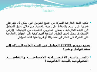 ‫الخارجية‬ ‫البيئة‬ ‫عوامل‬ :External environmental
factors

‫على‬ ‫تؤثر‬ ‫أن‬ ‫يمكن‬ ‫التي‬ ‫العوامل‬ ‫جميع‬ ‫من‬ ‫للشركة‬ ‫الخارجية‬ ‫البيئة‬ ‫تتكون‬
.
‫العوامل‬ ‫تحليل‬ ‫خالل‬ ‫من‬ ‫تنافسية‬ ‫ميزة‬ ‫على‬ ‫والحفاظ‬ ‫الربح‬ ‫على‬ ‫قدرتها‬
‫وفرص‬ ‫التهديدات‬ ‫من‬ ‫ف‬ ‫التخفي‬ ‫ن‬ ‫للمديري‬ ‫ن‬ ‫يمك‬ ، ‫ة‬ ‫الخارجي‬ ‫ة‬ ‫البيئ‬ ‫ي‬ ‫ف‬
.
‫الخارجية‬ ‫العوامل‬ ‫تأثير‬ ‫كيفية‬ ‫لفهم‬ ‫الشائعة‬ ‫الطرق‬ ‫إحدى‬ ‫تتمثل‬ ‫االستفادة‬
.‫العوامل‬ ‫هذه‬ ‫منها‬ ‫قربها‬ ‫أو‬ ‫مصدرها‬ ‫في‬ ‫النظر‬ ‫في‬ ‫الشركة‬ ‫على‬
‫نموذج‬ ‫يجمع‬
PESTEL
‫إلى‬ ‫للشركة‬ ‫العامة‬ ‫البيئة‬ ‫في‬ ‫العوامل‬
: ‫هي‬ ‫و‬ ‫عوامل‬ ‫ستة‬

, , , (
‫ة‬ ‫الثقافي‬ ‫و‬ ‫ة‬ ‫االجتماعي‬ ‫ادية‬ ‫االقتص‬ ‫ياسية‬ ‫الس‬
) , ,
‫القانونية‬ ‫البيئية‬ ‫التكنولوجية‬
12
 