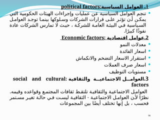 1
.
:‫السياسية‬ ‫العوامل‬
political factors

‫التي‬ ‫الحكومية‬ ‫الهيئات‬ ‫وإجراءات‬ ‫عمليات‬ ‫عن‬ ‫السياسية‬ ‫العوامل‬ ‫تنجم‬
‫ل‬ ‫العوام‬ ‫د‬ ‫توج‬ ‫ا‬ ‫بينم‬ ‫لوكها‬ ‫وس‬ ‫الشركات‬ ‫قرارات‬ ‫ى‬ ‫عل‬ ‫ر‬ ‫تؤث‬ ‫ن‬ ‫أ‬ ‫ن‬ ‫يمك‬
‫عادة‬ ‫الشركات‬ ‫تمارس‬ ‫ال‬ ‫ث‬ ‫حي‬ ، ‫ة‬ ‫للشرك‬ ‫ة‬ ‫العام‬ ‫ة‬ ‫البيئ‬ ‫ي‬ ‫ف‬ ‫ياسية‬ ‫الس‬
.‫ا‬ً‫كبير‬ ‫ًا‬‫ذ‬‫نفو‬
2
: .
‫اقتصادية‬ ‫عوامل‬
Economic factors

‫النمو‬ ‫معدالت‬

‫الفائدة‬ ‫اسعار‬

‫واالنكماش‬ ‫التضخم‬ ‫االسعار‬ ‫استقرار‬

‫العمالت‬ ‫صرف‬ ‫اسعار‬

‫التوظيف‬ ‫مستويات‬
3
.
: ‫والثقافية‬ ‫ة‬ ‫االجتماعي‬ ‫ل‬ ‫العوام‬
social and cultural
factors
.‫وقيمه‬ ‫وقواعده‬ ‫ع‬ ‫المجتم‬ ‫ثقافات‬ ‫ط‬ ‫تلتق‬ ‫ة‬ ‫والثقافي‬ ‫ة‬ ‫االجتماعي‬ ‫ل‬ ‫العوام‬
-
‫تمر‬ ‫مس‬ ‫ر‬ ‫تغي‬ ‫ة‬ ‫حال‬ ‫ي‬ ‫ف‬ ‫ت‬ ‫ليس‬ ‫ة‬ ‫الثقافي‬ ‫ة‬ ‫االجتماعي‬ ‫ل‬ ‫العوام‬ ‫ن‬ ‫أل‬ ‫ا‬ً‫نظر‬
‫المجموعات‬ ‫بين‬ ‫ا‬ً‫ض‬‫أي‬ ‫تختلف‬ ‫إنها‬ ‫بل‬ ، ‫فحسب‬
14
 