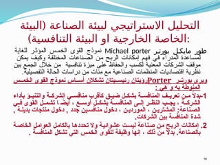 (
‫البيئة‬ ‫الصناعة‬ ‫لبيئة‬ ‫االستراتيجي‬ ‫التحليل‬
)‫التنافسية‬ ‫البيئة‬ ‫او‬ ‫الخارجية‬ ‫الخاصة‬:
‫ر‬ ‫بورت‬ ‫ل‬ ‫مايك‬ ‫طور‬
Michael porter
‫للغاية‬ ‫ر‬ ‫المؤث‬ ‫س‬ ‫الخم‬ ‫القوى‬ ‫نموذج‬
‫يمكن‬ ‫وكيف‬ ‫المختلفة‬ ‫الصناعات‬ ‫من‬ ‫الربح‬ ‫إمكانات‬ ‫فهم‬ ‫في‬ ‫المدراء‬ ‫لمساعدة‬
‫بين‬ ‫الجمع‬ ‫خالل‬ ‫من‬ ‫تنافسية‬ ‫ميزة‬ ‫على‬ ‫والحفاظ‬ ‫لكسب‬ ‫المعنية‬ ‫الشركات‬ ‫موقف‬
‫التفصيلية‬ ‫الحالة‬ ‫دراسات‬ ‫من‬ ‫مئات‬ ‫مع‬ ‫الصناعية‬ ‫المنظمات‬ ‫اقتصاديات‬ ‫نظرية‬
.
‫ر‬ ‫بورت‬ ‫ويرى‬
Porter
‫س‬ ‫الخم‬ ‫القوى‬ ‫نموذج‬ ‫اس‬ ‫أس‬ ‫تشكالن‬ ‫يتان‬ ‫رئيس‬ ‫رؤيتان‬
: ‫هي‬ ‫و‬ ‫به‬ ‫المنوطة‬
1
‫بأداء‬ ‫ؤ‬ ‫والتنب‬ ‫ة‬ ‫الشرك‬ ‫ي‬ ‫منافس‬ ‫كأقرب‬ ‫ق‬ ‫ضي‬ ‫ل‬ ‫بشك‬ ‫ة‬ ‫المنافس‬ ‫ف‬ ‫تعري‬ ‫ن‬ ‫م‬ ً
‫ال‬‫بد‬-
‫ي‬ ‫ف‬ ‫القوى‬ ‫ل‬ ‫تشم‬ ‫ا‬ ً
‫أيض‬ ، ‫ع‬ ‫أوس‬ ‫ل‬ ‫بشك‬ ‫ة‬ ‫المنافس‬ ‫ى‬ ‫إل‬ ‫ر‬ ‫النظ‬ ‫ب‬ ‫يج‬ ، ‫ة‬ ‫الشرك‬
, ‫ة‬ ‫بديل‬ ‫منتجات‬ ‫دخول‬ , ‫جدد‬ ‫ين‬ ‫منافس‬ ‫دخول‬ ، ‫ن‬ ‫الموردي‬ ، ‫ن‬ ‫المشتري‬ :‫ناعة‬ ‫الص‬
.‫الشركات‬ ‫بين‬ ‫المنافسة‬ ‫شدة‬
2
‫الخاصة‬ ‫العوامل‬ ‫بالكامل‬ ‫تحددها‬ ‫وال‬ ‫عشوائية‬ ‫ليست‬ ‫صناعة‬ ‫من‬ ‫الربح‬ ‫إمكانات‬ .
. ‫المنافسة‬ ‫تشكل‬ ‫التي‬ ‫الخمس‬ ‫للقوى‬ ‫وظيفة‬ ‫إنها‬ ، ‫ذلك‬ ‫من‬ ً
‫ال‬‫بد‬ .‫بالصناعة‬
16
 
