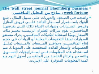 
The wall street journal Bloomberg business
week fortune
:
‫التنافسي‬ ‫التحليل‬ ‫من‬ ‫نماذج‬

‫المثال‬ ‫بيل‬ ‫س‬ ‫ى‬ ‫عل‬ ‫والدوريات‬ ‫حف‬ ‫الص‬ ‫ي‬ ‫ف‬ ‫ة‬ ‫واضح‬
‫ع‬ ‫تتب‬ ،
‫المنازل‬ ‫قروض‬ ‫ى‬ ‫عل‬ ‫الفائدة‬ ‫عار‬ ‫أس‬ ‫تمرار‬ ‫باس‬ ‫البنوك‬
( ‫اإليداع‬ ‫وشهادات‬ ‫يارات‬ ‫الس‬ ‫وقروض‬
CD
)
‫ا‬ ‫يفرضه‬ ‫ي‬ ‫الت‬
.
‫مئات‬ ‫ر‬ ‫بتغيي‬ ‫ية‬ ‫الرئيس‬ ‫الطيران‬ ‫شركات‬ ‫تقوم‬ ‫ون‬ ‫المنافس‬
.
‫نعو‬ ‫مص‬ ‫يدرك‬ ‫ين‬ ‫المنافس‬ ‫لتكتيكات‬ ‫تجابة‬ ‫اس‬ ‫ا‬ً‫يومي‬ ‫عار‬ ‫األس‬
‫م‬ ‫حج‬ ‫ي‬ ‫ف‬ ‫الزيادات‬ ‫و‬ ‫أ‬ ‫ة‬ ‫المعلن‬ ‫التخفيضات‬ ‫ا‬ ً‫م‬‫تما‬ ‫يارات‬ ‫الس‬
(
‫ل‬ ‫مث‬ ‫بيعات‬ ‫والم‬ ‫بيعات‬ ‫الم‬ ‫ز‬ ‫وحواف‬ ‫ين‬ ‫المنافس‬ ‫إنتاج‬
.)
‫م‬ ‫يت‬ ‫ل‬ ‫التموي‬ ‫ى‬ ‫عل‬ ‫ة‬ ‫المنخفض‬ ‫الفائدة‬ ‫عار‬ ‫وأس‬ ‫ومات‬ ‫الخص‬
‫ويق‬ ‫التس‬ ‫تراتيجيات‬ ‫اس‬ ‫ي‬ ‫ف‬ ‫المعلومات‬ ‫هذه‬ ‫تخدام‬ ‫اس‬
‫ع‬ ‫م‬ ‫اليوم‬ ‫هل‬ ‫أس‬ ‫ين‬ ‫المنافس‬ ‫ن‬ ‫م‬ ‫ة‬ ‫الخاص‬ ‫واإلنتاج‬ ‫عير‬ ‫والتس‬
.‫اإلنترنت‬ ‫ى‬‫عل‬ ‫المتوفرة‬ ‫المعلومات‬ ‫ة‬‫كمي‬
3
 