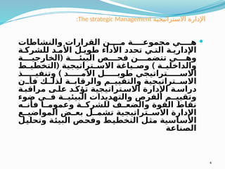 :The strategic Management ‫االستراتيجية‬ ‫اإلدارة‬

‫والنشاطات‬ ‫القرارات‬ ‫ن‬ ‫م‬ ‫ة‬ ‫مجموع‬ ‫ي‬ ‫ه‬
‫ة‬ ‫للشرك‬ ‫د‬ ‫األم‬ ‫ل‬ ‫طوي‬ ‫األداء‬ ‫تحدد‬ ‫ي‬ ‫الت‬ ‫ة‬ ‫اإلداري‬
(
‫ة‬ ‫الخارجي‬ ‫ة‬ ‫البيئ‬ ‫ص‬ ‫فح‬ ‫ن‬ ‫تتضم‬ ‫ي‬ ‫وه‬
( )
‫ط‬ ‫التخطي‬ ‫تراتيجية‬ ‫االس‬ ‫ياغة‬ ‫وص‬ ‫ة‬ ‫والداخلي‬
)
‫ذ‬ ‫وتنفي‬ ‫د‬ ‫األم‬ ‫ل‬ ‫طوي‬ ‫تراتيجي‬ ‫االس‬
‫ن‬ ‫فأ‬ ‫ك‬ ‫لذل‬ ‫ة‬ ‫والرقاب‬ ‫م‬ ‫والتقيي‬ ‫تراتيجية‬ ‫االس‬
‫ة‬ ‫مراقب‬ ‫ى‬ ‫عل‬ ‫د‬‫تؤك‬ ‫تراتيجية‬ ‫االس‬ ‫اإلدارة‬ ‫ة‬ ‫دراس‬
‫ضوء‬ ‫ي‬ ‫ف‬ ‫ة‬ ‫البيئي‬ ‫والتهديدات‬ ‫الفرص‬ ‫م‬ ‫وتقيي‬
‫ه‬ ‫فأن‬ ‫ا‬ ‫وعموم‬ ‫ة‬ ‫للشرك‬ ‫ف‬ ‫والضع‬ ‫القوة‬ ‫نقاط‬
‫ع‬ ‫المواضي‬ ‫ض‬ ‫بع‬ ‫ل‬ ‫تشم‬ ‫تراتيجية‬ ‫االس‬ ‫اإلدارة‬
‫وتحليل‬ ‫البيئة‬ ‫وفحص‬ ‫التخطيط‬ ‫مثل‬ ‫األساسية‬
‫الصناعة‬
4
 