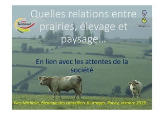 Quelles relations entre 
prairies, élevage et 
paysage…
En lien avec les attentes de la 
société
Yves Michelin, Biennale des conseillers fourrages, Poissy, octobre 2019
 
