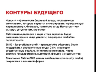 К счастью, ни то, ни другоеiPad и подобные ему устройства станут мейнстримом, но не смогут вытеснить «старые платформы» – экономика, демография и привычки слишком инерционныНо: «старые гигантские бренды» падут жертвами уже идущих войн с самими собой – paywalls, дорогостоящие эксперименты, уверенность в вещательной моделиСМИ ближайшего будущего возникнут не в результате эволюции «старых медиа», а в результате революционных находок малых, мобильных и сконцентрированных на пользователях редакционных компанийОни будут «легкими», «короткими», «общими» и «облачными»