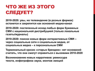 Фрагментация телевиденияК 2020 году количество доступных источников теле-контента вырастет в 5-6 разОпыт 2000-2010 годов подсказывает, что доли ведущих (сегодня) телеканалов упадут ниже уровня 6-7% аудиторииМедиа-инфляция сделает крайне сложным создание дорогого теле-контентаСистемы измерений аудитории не успевают за развитием рынка – но рекламодатель будет уходить с «больших вещателей»Системы cloud recording и video-shift (Hulu, Tvigle, легализованные аналоги Zombobox) сделают свое «черное дело»
