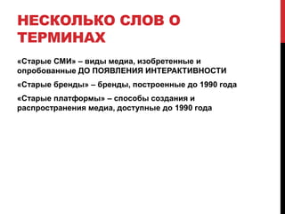 Несколько слов о терминах«Старые СМИ» – виды медиа, изобретенные и опробованные ДО ПОЯВЛЕНИЯ ИНТЕРАКТИВНОСТИ«Старые бренды» – бренды, построенные до 1990 года«Старые платформы» – способы создания и распространения медиа, доступные до 1990 года