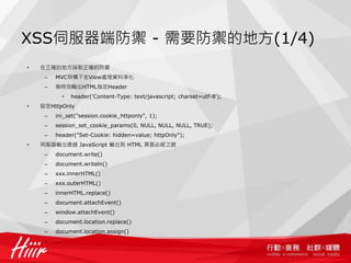 XSS伺服器端防禦 - 需要防禦的地方(1/4)
•   在正確的地方採取正確的防禦
     –   MVC架構下在View處理資料淨化
     –   無特別輸出HTML指定Header
               •   header('Content-Type: text/javascript; charset=utf-8');
•   設定HttpOnly
     –   ini_set("session.cookie_httponly", 1);
     –   session_set_cookie_params(0, NULL, NULL, NULL, TRUE);
     –   header("Set-Cookie: hidden=value; httpOnly");
•   伺服器輸出透過 JavaScript 輸出到 HTML 頁面必經之路
     –   document.write()
     –   document.writeln()
     –   xxx.innerHTML()
     –   xxx.outerHTML()
     –   innerHTML.replace()
     –   document.attachEvent()
     –   window.attachEvent()
     –   document.location.replace()
     –   document.location.assign()
     –   ...
 