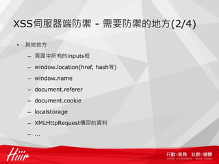 XSS伺服器端防禦 - 需要防禦的地方(2/4)

•   其他地方

    – 頁面中所有的inputs框

    – window.location(href, hash等)

    – window.name

    – document.referer

    – document.cookie

    – localstorage

    – XMLHttpRequest傳回的資料

    – ...
 