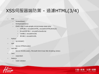XSS伺服器端防禦 - 過濾HTML(3/4)
•   PHP
     –     htmlentities()
     –     htmlspecialchars()
     –     ESAPI http://code.google.com/p/owasp-esapi-php/
              •   HTML輸出: encodeForHTML, encodeForHTMLAttribute
              •   Script或事件輸入: encodeForJavaScript
              •   CSS輸出: encodeForCSS
              •   網址輸出: encodeForURL
•   Python
     –     cgi.escape()
•   ASP
     –     Server.HTMLEncode()
•   ASP.NET
     –     Server.HtmlEncode(), Microsoft Anti-Cross Site Scripting Library
•   Java
     –     xssprotect
•   Node.js
     –     node-validator
 