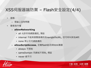 XSS伺服器端防禦 – Flash安全設定(4/4)
•   靜態
    – 理論上沒有問題
•   動態指令檔
    – allowNetworking
         • all 允許所有網路通訊, 預設
         • internal 不能與瀏覽器通訊如navigteToURL, 但可呼叫其他API
         • none 禁止任何網路通訊
    – allowScriptAccess, 定義flash能否與html溝通
         • always 不限制
         • sameDomain 同網域不限制, 預設
         • never 都不行
 