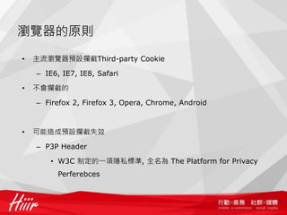 瀏覽器的原則

•   主流瀏覽器預設攔截Third-party Cookie

    – IE6, IE7, IE8, Safari

•   不會攔截的

    – Firefox 2, Firefox 3, Opera, Chrome, Android



•   可能造成預設攔截失效

    – P3P Header

        • W3C 制定的一項隱私標準, 全名為 The Platform for Privacy
          Perferebces
 