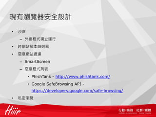 現有瀏覽器安全設計
•   沙盒
    – 外掛程式獨立運行
•   跨網站腳本篩選器
•   惡意網站過濾
    – SmartScreen
    – 惡意程式列表
         • PhishTank - http://www.phishtank.com/
         • Google SafeBrowsing API -
          https://developers.google.com/safe-browsing/
•   私密瀏覽
 