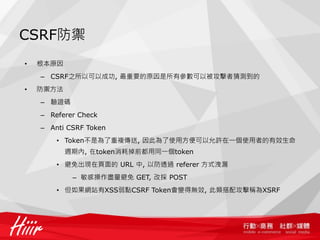 CSRF防禦
•   根本原因
    – CSRF之所以可以成功, 最重要的原因是所有參數可以被攻擊者猜測到的
•   防禦方法
    – 驗證碼
    – Referer Check
    – Anti CSRF Token
        • Token不是為了重複傳送, 因此為了使用方便可以允許在一個使用者的有效生命
           週期內, 在token消耗掉前都用同一個token
        • 避免出現在頁面的 URL 中, 以防透過 referer 方式洩漏
            – 敏感操作盡量避免 GET, 改採 POST
        • 但如果網站有XSS弱點CSRF Token會變得無效, 此類搭配攻擊稱為XSRF
 
