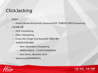 ClickJacking
•   2008年
    – Robert Hansen與Jeremiah Grossman發現了點擊綁架攻擊(ClickJacking)
•   之後相關攻擊
    – Html ClickJacking
    – Flash ClickJacking
    – Cross Site Image Overlaying(圖片覆蓋攻擊)
    – 拖曳綁架與資料竊取
        • Next Generation Clickjacking
        • 瀏覽器拖曳拖曳, 不受相同來源策略限制
        • Paul Stone, BlackHat 2010
    – TapJacking(觸摸螢幕綁架)
 