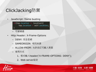 ClickJacking防禦
•   JavaScript: frame busting




     – 可被繞過
•   Http Header: X-Frame-Options
     – DENY: 完全拒絕
     – SAMEORIGIN: 相同來源
     – ALLOW-FROM: 允許自訂可載入頁面
     – 使用方式
         1. 程式輸入header('X-FRAME-OPTIONS: DENY');
         2. Web server設定
 
