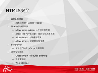 HTML5安全
•   HTML新標籤
     – XSS防禦趕不上進度<vedio>
•   Iframe沙盒的政策
     – allow-same-origin: 允許同來源存取
     – allow-top-navigation: 允許存取頂層視窗
     – allow-forms: 允許傳送表單
     – allow-scripts: 允許執行指令碼
•   noreferrer
     – 解決了CSRF referrer洩漏問題
•   其他安全問題
     – Cross-Origin Resource Sharing
     – 跨視窗傳遞
     – Web Storage
 