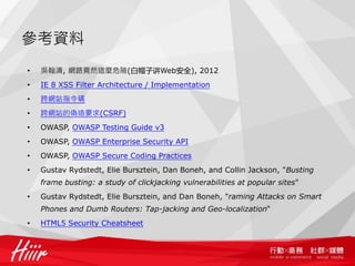 參考資料
•   吳翰清, 網路竟然這麼危險(白帽子讲Web安全), 2012
•   IE 8 XSS Filter Architecture / Implementation
•   跨網站指令碼
•   跨網站的偽造要求(CSRF)
•   OWASP, OWASP Testing Guide v3
•   OWASP, OWASP Enterprise Security API
•   OWASP, OWASP Secure Coding Practices
•   Gustav Rydstedt, Elie Bursztein, Dan Boneh, and Collin Jackson, "Busting
    frame busting: a study of clickjacking vulnerabilities at popular sites"
•   Gustav Rydstedt, Elie Bursztein, and Dan Boneh, "raming Attacks on Smart
    Phones and Dumb Routers: Tap-jacking and Geo-localization“
•   HTML5 Security Cheatsheet
 