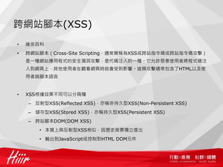 跨網站腳本(XSS)
•   維京百科
•   跨網站腳本（Cross-Site Scripting，通常簡稱為XSS或跨站指令碼或跨站指令碼攻擊）
    是一種網站應用程式的安全漏洞攻擊，是代碼注入的一種。它允許惡意使用者將程式碼注
    入到網頁上，其他使用者在觀看網頁時就會受到影響。這類攻擊通常包含了HTML以及使
    用者端腳本語言


•   XSS根據效果不同可以分兩種
    – 反射型XSS(Reflected XSS)，亦稱非持久型XSS(Non-Persistent XSS)
    – 儲存型XSS(Stored XSS)，亦稱持久型XSS(Persistent XSS)
    – 跨站腳本DOM(DOM XSS)
       • 本質上與反射型XSS相似，因歷史背景獨立提出
       • 輸出到JavaScript或控制到HTML DOM元件
 