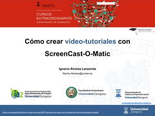 Ignacio Álvarez Lanzarote
Nacho.Alvarez@unizar.es
Cómo crear video-tutoriales con
ScreenCast-O-Matic
cursosextraordinarios.unizar.es
https://cursosextraordinarios.unizar.es/curso/2021/recursos-de-apoyo-en-el-desarrollo-de-la-competencia-digital
 