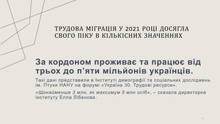 ТРУДОВА МІГРАЦІЯ У 2021 РОЦІ ДОСЯГЛА
СВОГО ПІКУ В КІЛЬКІСНИХ ЗНАЧЕННЯХ
За кордоном проживає та працює від
трьох до п’яти мільйонів українців.
Такі дані представили в Інституті демографії та соціальних досліджень
ім. Птухи НАНУ на форумі «Україна 30. Трудові ресурси».
«Щонайменше 3 млн, як максимум 5 млн осіб», – сказала директорка
інституту Елла Лібанова.
8
 