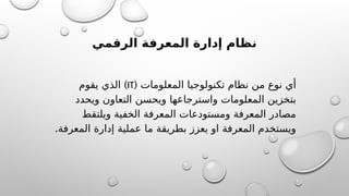 ‫الرقمي‬ ‫المعرفة‬ ‫إدارة‬ ‫نظام‬
( ‫المعلومات‬ ‫تكنولوجيا‬ ‫نظام‬ ‫من‬ ‫نوع‬ ‫أي‬
IT
)
‫يقوم‬ ‫الذي‬
‫ويحدد‬ ‫التعاون‬ ‫ويحسن‬ ‫واسترجاعها‬ ‫المعلومات‬ ‫بتخزين‬
‫ويلتقط‬ ‫الخفية‬ ‫المعرفة‬ ‫ومستودعات‬ ‫المعرفة‬ ‫مصادر‬
.‫المعرفة‬ ‫إدارة‬ ‫عملية‬ ‫ما‬ ‫بطريقة‬ ‫يعزز‬ ‫او‬ ‫المعرفة‬ ‫ويستخدم‬
 