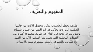 ‫والتعريف‬ ‫المفهوم‬
‫حالتها‬ ‫من‬ ‫اآلالت‬ ‫@يل‬
‫و‬‫وتح‬ ،‫يفكر‬ ‫الحاسوب‬ ‫تجعل‬ ‫طريقة‬
‫واستنتاج‬ ‫تعلم‬ ‫من‬ ‫البشر‬ ‫قدرات‬ ‫تحاكي‬ ‫آالت‬ ‫الى‬ ‫الصامتة‬
‫من‬ ‫كبيرة‬ ‫@عة‬
‫و‬‫مجم‬ ‫طريق‬ ‫عن‬ ‫األداء‬ ‫في‬ ‫ودقة‬ ‫وسرعة‬ ‫وتنبؤ‬
‫الفهم‬ ‫من‬ ‫اآللة‬ ‫لتمكين‬ ،ً‫معا‬ ‫تعمل‬ ‫التي‬ ‫المختلفة‬ ‫التقنيات‬
.‫باإلنسان‬ ‫شبيه‬ ‫بمستوى‬ ‫والتعلم‬ ‫والتصرف‬ ‫واالحساس‬
 