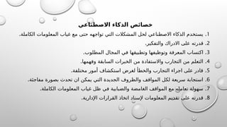 ‫االصطناعي‬ ‫الذكاء‬ ‫ائص‬K
‫ص‬‫خ‬
1
.
.‫الكاملة‬ ‫المعلومات‬ ‫غياب‬ ‫مع‬ ‫حتى‬ ‫تواجهه‬ ‫التي‬ ‫المشكالت‬ ‫لحل‬ ‫االصطناعي‬ ‫الذكاء‬ ‫يستخدم‬
2
.
.‫والتفكير‬ ‫االدراك‬ ‫على‬ ‫قدرته‬
3
.
.‫المطلوب‬ ‫المجال‬ ‫في‬ ‫وتطبيقها‬ ‫وتوظيفها‬ ‫المعرفة‬ ‫اكتساب‬
4
.
.‫وفهمها‬ ‫السابقة‬ ‫الخبرات‬ ‫من‬ ‫واالستفادة‬ ‫التجارب‬ ‫من‬ ‫التعلم‬
5
.
.‫مختلفة‬ ‫أمور‬ ‫استكشاف‬ ‫لغرض‬ ‫والخطأ‬ ‫التجارب‬ ‫اجراء‬ ‫على‬ ‫قادر‬
6
.
.‫مفاجئة‬ ‫بصورة‬ ‫تحدث‬ ‫ان‬ ‫يمكن‬ ‫التي‬ ‫الجديدة‬ ‫والظروف‬ ‫المواقف‬ ‫لكل‬ ‫سريعة‬ ‫استجابة‬
7
.
.‫الكاملة‬ ‫المعلومات‬ ‫غياب‬ ‫ظل‬ ‫في‬ ‫والضبابية‬ ‫الغامضة‬ ‫المواقف‬ ‫مع‬ ‫تعامله‬ ‫سهولة‬
8
.
.‫اإلدارية‬ ‫القرارات‬ ‫اتخاذ‬ ‫إلسناد‬ ‫المعلومات‬ ‫تقديم‬ ‫على‬ ‫قدرته‬
 