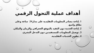 ‫الرقمي‬ ‫التحول‬ ‫عملية‬ ‫أهداف‬
1
.
‫مدار‬ ‫على‬ ‫التقليدية‬ ‫المعلومات‬ ‫مصادر‬ ‫إتاحة‬
24
‫وعلى‬ ‫ساعة‬
.‫واسع‬ ‫نطاق‬
2
. .
‫والمكان‬ ‫والزمان‬ ‫الجغرافي‬ ‫بالموقع‬ ‫التقيد‬ ‫دون‬ ‫الخدمة‬ ‫إتاحة‬
3
. .
‫البشري‬ ‫التدخل‬ ‫دون‬ ‫للمستفيدين‬ ‫المعلومات‬ ‫توصيل‬
4
. .
‫التقليدية‬ ‫الخدمات‬ ‫تطوير‬
 