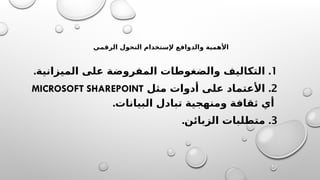 ‫الرقمي‬ ‫التحول‬ ‫إلستخدام‬ ‫والدوافع‬ ‫األهمية‬
1
. .
‫الميزانية‬ ‫على‬ ‫المفروضة‬ ‫والضغوطات‬ ‫التكاليف‬
2
.
‫مثل‬ ‫أدوات‬ ‫على‬ ‫األعتماد‬
MICROSOFT SHAREPOINT
.‫البيانات‬ ‫تبادل‬ ‫ومنهجية‬ ‫ثقافة‬ ‫أي‬
3
. .
‫الزبائن‬ ‫متطلبات‬
 