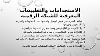 ‫والتطبيقات‬ ‫االستخدامات‬
‫الرقمية‬ ‫للشبكة‬ ‫المعرفية‬
1
.
‫والمعرفة‬ ‫المعلومات‬ ‫على‬ ‫والحصول‬ ‫@ل‬
‫و‬‫الوص‬ ‫فرص‬ ‫من‬ ‫االنترنت‬ ‫ضاعف‬
.‫وتوزيعها‬ ‫تخزينها‬ ‫وكذلك‬
2
. .
‫والمعرفة‬ ‫المعلومات‬ ‫تخزين‬ ‫ومديات‬ ‫وعمق‬ ‫افاق‬ ‫من‬ ‫االنترنت‬ ‫زاد‬
3
. .
‫والمعرفة‬ ‫المعلومات‬ ‫نوعية‬ ‫من‬ ‫وزاد‬ ،‫التكاليف‬ ‫من‬ ‫االنترنت‬ ‫قلل‬
4
.
‫المستويات‬ ‫من‬ ‫عدد‬ ‫تقليص‬ ‫المنظمات‬ ‫تستطيع‬ ‫االنترنت‬ ‫باستخدام‬
‫في‬ ‫واإلدارات‬ ‫العليا‬ ‫اإلدارة‬ ‫بين‬ ‫االتصاالت‬ ‫وقرب‬ ‫سرعة‬ ‫من‬ ‫وتمكن‬ ،‫اإلدارية‬
.‫منها‬ ‫األقل‬ ‫المستويات‬
5
. .
‫بالخدمة‬ ‫المعنية‬ ‫للمنظمات‬ ‫االجمالية‬ ‫التكاليف‬ ‫من‬ ‫االنترنت‬ ‫قلص‬
 