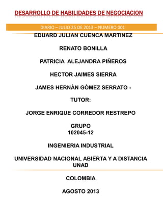 DESARROLLO DE HABILIDADES DE NEGOCIACION
EDUARD JULIAN CUENCA MARTINEZ
RENATO BONILLA
PATRICIA ALEJANDRA PIÑEROS
HECTOR JAIMES SIERRA
JAMES HERNÀN GÒMEZ SERRATO -
DIARIO – JULIO 25 DE 2013 – NUMERO 001
TUTOR:
JORGE ENRIQUE CORREDOR RESTREPO
GRUPO
102045-12
INGENIERIA INDUSTRIAL
UNIVERSIDAD NACIONAL ABIERTA Y A DISTANCIA
UNAD
COLOMBIA
AGOSTO 2013
 