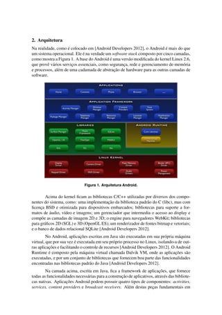 2. Arquitetura
Na realidade, como ´e colocado em [Android Developers 2012], o Android ´e mais do que
um sistema operacional. Ele ´e na verdade um software stack composto por cinco camadas,
como mostra a Figura 1. A base do Android ´e uma vers˜ao modiﬁcada do kernel Linux 2.6,
que provˆe v´arios servic¸os essenciais, como seguranc¸a, rede e gerenciamento de mem´oria
e processos, al´em de uma cadamada de abstrac¸˜ao de hardware para as outras camadas de
software.
Figura 1. Arquitetura Android.
Acima do kernel ﬁcam as bibliotecas C/C++ utilizadas por diversos dos compo-
nentes do sistema, como: uma implementac¸˜ao da biblioteca padr˜ao do C (libc), mas com
licenc¸a BSD e otimizada para dispositivos embarcados; bibliotecas para suporte a for-
matos de ´audio, v´ıdeo e imagens; um gerenciador que intermedia o acesso ao display e
comp˜oe as camadas de imagem 2D e 3D; o engine para navegadores WebKit; bibliotecas
para gr´aﬁcos 2D (SGL) e 3D (OpenGL ES); um renderizador de fontes bitmap e vetoriais;
e o banco de dados relacional SQLite [Android Developers 2012].
No Android, aplicac¸˜oes escritas em Java s˜ao executadas em sua pr´opria m´aquina
virtual, que por sua vez ´e executada em seu pr´oprio processo no Linux, isolando-a de out-
ras aplicac¸˜oes e facilitando o controle de recursos [Android Developers 2012]. O Android
Runtime ´e composto pela m´aquina virtual chamada Dalvik VM, onde as aplicac¸˜oes s˜ao
executadas, e por um conjunto de bibliotecas que fornecem boa parte das funcionalidades
encontradas nas bibliotecas padr˜ao do Java [Android Developers 2012].
Na camada acima, escrita em Java, ﬁca a framework de aplicac¸˜oes, que fornece
todas as funcionalidades necess´arias para a construc¸˜ao de aplicativos, atrav´es das bibliote-
cas nativas. Aplicac¸˜oes Android podem possuir quatro tipos de componentes: activities,
services, content providers e broadcast receivers. Al´em destas pec¸as fundamentais em
 